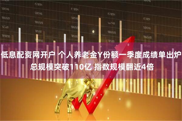 低息配资网开户 个人养老金Y份额一季度成绩单出炉 总规模突破110亿 指数规模翻近4倍