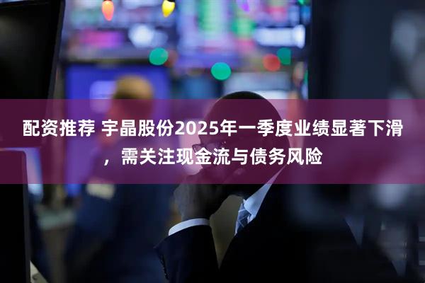 配资推荐 宇晶股份2025年一季度业绩显著下滑，需关注现金流与债务风险