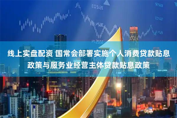 线上实盘配资 国常会部署实施个人消费贷款贴息政策与服务业经营主体贷款贴息政策