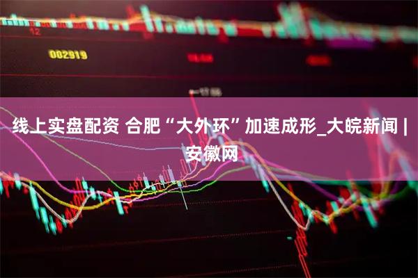线上实盘配资 合肥“大外环”加速成形_大皖新闻 | 安徽网