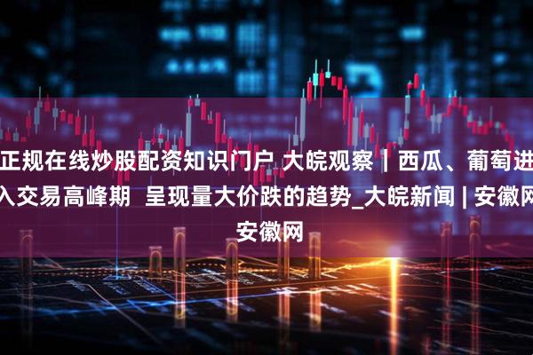 正规在线炒股配资知识门户 大皖观察｜西瓜、葡萄进入交易高峰期  呈现量大价跌的趋势_大皖新闻 | 安徽网