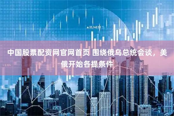 中国股票配资网官网首页 围绕俄乌总统会谈，美俄开始各提条件