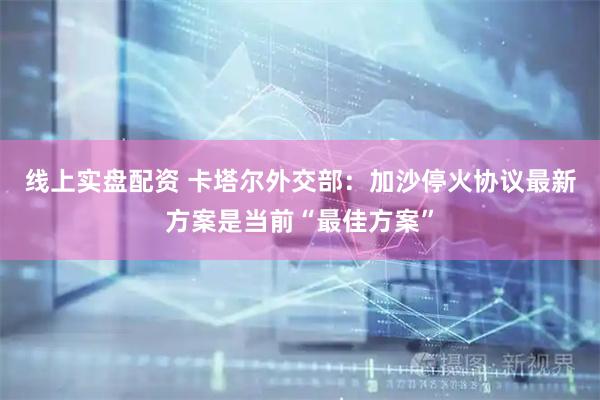线上实盘配资 卡塔尔外交部：加沙停火协议最新方案是当前“最佳方案”