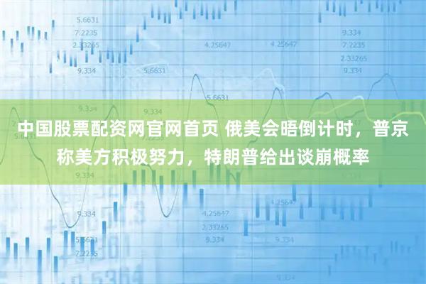 中国股票配资网官网首页 俄美会晤倒计时，普京称美方积极努力，特朗普给出谈崩概率