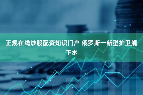 正规在线炒股配资知识门户 俄罗斯一新型护卫舰下水
