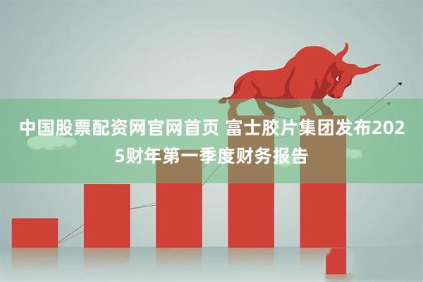中国股票配资网官网首页 富士胶片集团发布2025财年第一季度财务报告