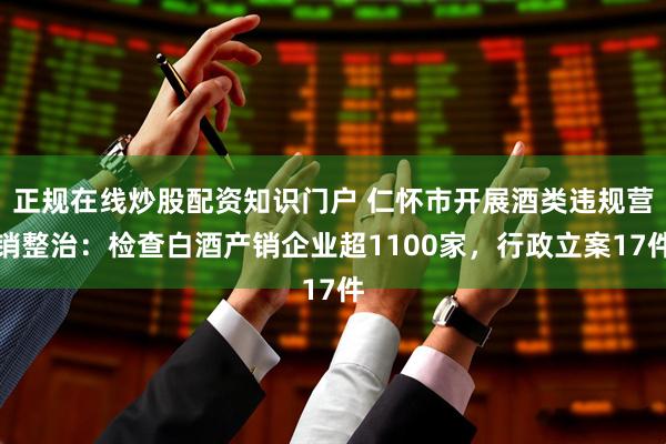 正规在线炒股配资知识门户 仁怀市开展酒类违规营销整治：检查白酒产销企业超1100家，行政立案17件