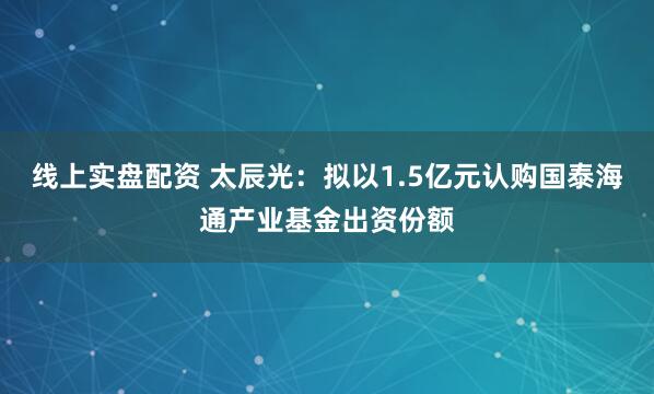 线上实盘配资 太辰光：拟以1.5亿元认购国泰海通产业基金出资份额
