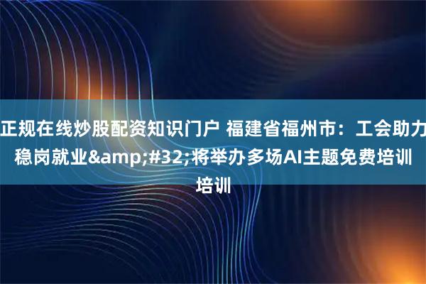 正规在线炒股配资知识门户 福建省福州市：工会助力稳岗就业 将举办多场AI主题免费培训