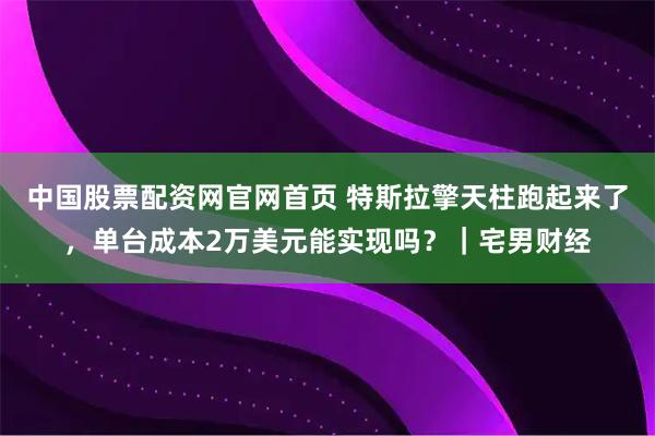 中国股票配资网官网首页 特斯拉擎天柱跑起来了，单台成本2万美元能实现吗？｜宅男财经
