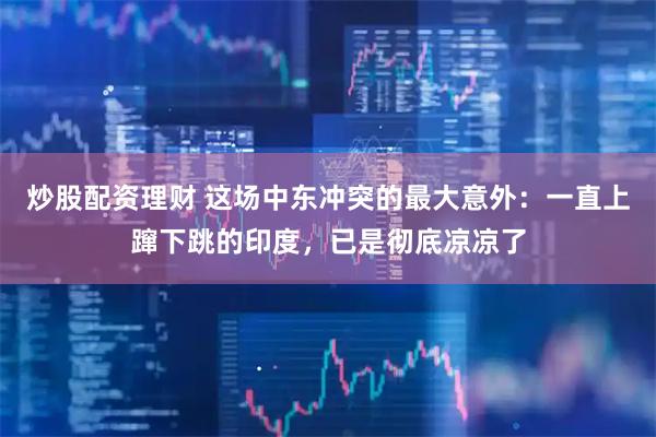 炒股配资理财 这场中东冲突的最大意外：一直上蹿下跳的印度，已是彻底凉凉了